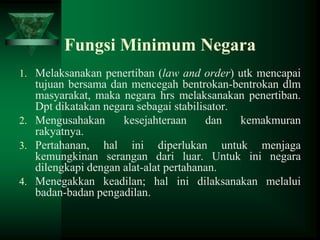 Fungsi Minimum Negara
1. Melaksanakan penertiban (law and order) utk mencapai

tujuan bersama dan mencegah bentrokan-bentrokan dlm
masyarakat, maka negara hrs melaksanakan penertiban.
Dpt dikatakan negara sebagai stabilisator.
2. Mengusahakan
kesejahteraan
dan
kemakmuran
rakyatnya.
3. Pertahanan, hal ini diperlukan untuk menjaga
kemungkinan serangan dari luar. Untuk ini negara
dilengkapi dengan alat-alat pertahanan.
4. Menegakkan keadilan; hal ini dilaksanakan melalui
badan-badan pengadilan.

 