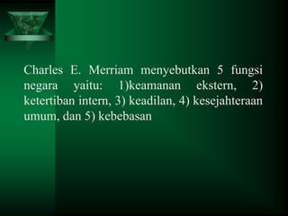 Charles E. Merriam menyebutkan 5 fungsi
negara yaitu: 1)keamanan ekstern, 2)
ketertiban intern, 3) keadilan, 4) kesejahteraan
umum, dan 5) kebebasan

 