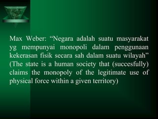 Max Weber: “Negara adalah suatu masyarakat
yg mempunyai monopoli dalam penggunaan
kekerasan fisik secara sah dalam suatu wilayah”
(The state is a human society that (succesfully)
claims the monopoly of the legitimate use of
physical force within a given territory)

 