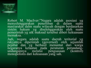 Robert M. MacIver:”Negara adalah asosiasi yg
menyelenggarakan penertiban di dalam suatu
masyarakat dalm suatu wilayah dengan berdasarkan
sistem hukum yg diselenggarakan oleh suatu
pemerintah yg utk maksud tersebut diberi kekuasaan
memaksa.
Jadi, negara adalah suatu daerah teritorial yg
rakyatnya diperintah (governed) oleh sejumlah
pejabat dan yg berhasil menuntut dari warga
negaranya ketaatan pada peraturan perundangundangannya
melalui
penguasaan
(kontrol)
monopolistis dari kekuasaan yang sah.

 