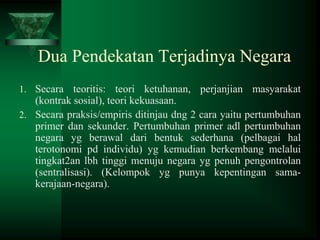 Dua Pendekatan Terjadinya Negara
1. Secara teoritis: teori ketuhanan, perjanjian masyarakat

(kontrak sosial), teori kekuasaan.
2. Secara praksis/empiris ditinjau dng 2 cara yaitu pertumbuhan
primer dan sekunder. Pertumbuhan primer adl pertumbuhan
negara yg berawal dari bentuk sederhana (pelbagai hal
terotonomi pd individu) yg kemudian berkembang melalui
tingkat2an lbh tinggi menuju negara yg penuh pengontrolan
(sentralisasi). (Kelompok yg punya kepentingan samakerajaan-negara).

 