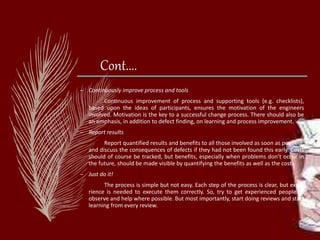 Cont....
– Continuously improve process and tools
Continuous improvement of process and supporting tools (e.g. checklists),
based upon the ideas of participants, ensures the motivation of the engineers
involved. Motivation is the key to a successful change process. There should also be
an emphasis, in addition to defect finding, on learning and process improvement.
– Report results
Report quantified results and benefits to all those involved as soon as possible,
and discuss the consequences of defects if they had not been found this early. Costs
should of course be tracked, but benefits, especially when problems don't occur in
the future, should be made visible by quantifying the benefits as well as the costs.
– Just do it!
The process is simple but not easy. Each step of the process is clear, but expe-
rience is needed to execute them correctly. So, try to get experienced people to
observe and help where possible. But most importantly, start doing reviews and start
learning from every review.
 