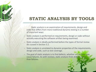 STATIC ANALYSIS BY TOOLS
Static analysis is an examination of requirements, design and
code that differs from more traditional dynamic testing in a number
of important ways:
– Static analysis is performed on requirements, design or code without
actually executing the software artifact being examined.
– Static analysis is ideally performed before the types of formal review
dis cussed in Section 3.2.
– Static analysis is unrelated to dynamic properties of the requirements,
design and code, such as test coverage.
– The goal of static analysis is to find defects, whether or not they may
cause failures. As with reviews, static analysis finds defects rather
than failures.
 