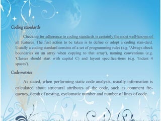Codingstandards
Checking for adherence to coding standards is certainly the most well-known of
all features. The first action to be taken is to define or adopt a coding stan-dard.
Usually a coding standard consists of a set of programming rules (e.g. 'Always check
boundaries on an array when copying to that array'), naming conventions (e.g.
'Classes should start with capital C) and layout specifica-tions (e.g. 'Indent 4
spaces').
Code metrics
As stated, when performing static code analysis, usually information is
calculated about structural attributes of the code, such as comment fre-
quency, depth of nesting, cyclomatic number and number of lines of code.
 