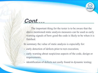 Cont....
The important thing for the tester is to be aware that the
above mentioned static analysis measures can be used as early
warning signals of how good the code is likely to be when it is
finished.
In summary the value of static analysis is especially for:
– early detection of defects prior to test execution;
– early warning about suspicious aspects of the code, design or
requirements;
– identification of defects not easily found in dynamic testing;
 