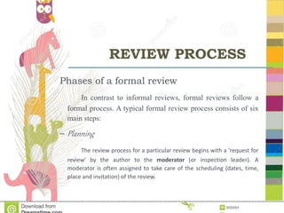 REVIEW PROCESS
Phases of a formal review
In contrast to informal reviews, formal reviews follow a
formal process. A typical formal review process consists of six
main steps:
– Planning
The review process for a particular review begins with a 'request for
review' by the author to the moderator (or inspection leader). A
moderator is often assigned to take care of the scheduling (dates, time,
place and invitation) of the review.
 