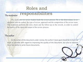 Roles and
responsibilitiesThe moderator
The moderator (or review leader) leads the review process. He or she deter-mines, in co-
operation with the author, the type of review, approach and the composition of the review team.
The moderator performs the entry check and the follow-up on the rework, in order to control
the quality of the input and output of the review process.
The author
As the writer of the document under review, the author's basic goal should be to learn as
much as possible with regard to improving the quality of the document, but also to improve
his or her ability to write future documents.
 