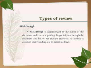 Types of review
Walkthrough
A walkthrough is characterized by the author of the
document under review guiding the participants through the
document and his or her thought processes, to achieve a
common understanding and to gather feedback.
 