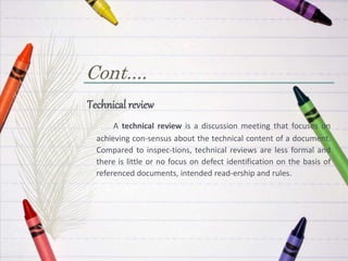 Cont....
Technical review
A technical review is a discussion meeting that focuses on
achieving con-sensus about the technical content of a document.
Compared to inspec-tions, technical reviews are less formal and
there is little or no focus on defect identification on the basis of
referenced documents, intended read-ership and rules.
 