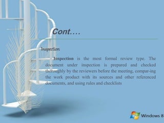 Cont....
Inspection
Inspection is the most formal review type. The
document under inspection is prepared and checked
thoroughly by the reviewers before the meeting, compar-ing
the work product with its sources and other referenced
documents, and using rules and checklists
 