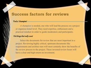 Success factors for reviews
Finda 'champion'
A champion is needed, one who will lead the process on a project
or organiza-tional level. They need expertise, enthusiasm and a
practical mindset in order to guide moderators and participants.
Pickthingsthatreallycount
Select the documents for review that are most important in a
project. Reviewing highly critical, upstream documents like
requirements and architec-ture will most certainly show the benefits of
the review process to the project. These invested review hours will
have a clear and high return on investment.
 