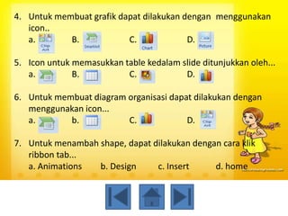 4. Untuk membuat grafik dapat dilakukan dengan menggunakan
   icon..
   a.       B.            C.             D.

5. Icon untuk memasukkan table kedalam slide ditunjukkan oleh...
   a.         B.          C.            D.

6. Untuk membuat diagram organisasi dapat dilakukan dengan
   menggunakan icon...
   a.       b.           C.             D.

7. Untuk menambah shape, dapat dilakukan dengan cara klik
   ribbon tab...
   a. Animations  b. Design     c. Insert     d. home
 