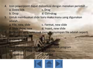 4. Icon powerpoint dapat dieksekusi dengan menekan perintah ..
    a. Doble klik            c. Drag
    b. Drop                  d. Ctrl+drag
5. Untuk membuakan slide baru maka manu yang digunakan
    adalah...
    a. File, new, slide      c. Format, new slide
    d. Slide show, new       d. Insert, new slide
6. Berikut ini yang termasuk menu menyimpan file adalah seperti
    dibawah ini kecuali...
    a. Ctrl-N                c. Save As
    b. Ctrl-S                d.Save
7. Power Point termasuk kedalam kelompok program ...
    a. Microsoft Office      c. Tune Up
    b. Windows               d. Adobe
 