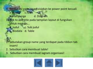 9. Berikut ini yang bisa disisipkan ke power point kecuali
   a. Audio     c.Table
   b.mail merge         d. Diagram
10.Klik to add title pada tampilan layout di fungsikan
   untuk menulis...
   a. Judul     c. Sub judul
   b. Biodata d. Table

   II.
1. Sebutakan group name yang terdapat pada tibbon tab
   insert!
2. Sebutkan cara membuat table!
3. Sebutkan cara membuat iagram organisasi!
 