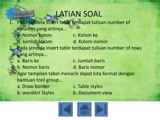 LATIAN SOAL
1. Pada jendela insert table terdapat tulisan number of
   columns yang artinya...
   a. Nomor kolom             c. Kolom ke
   b. Jumlah kolom            d. Kolom nomor
2. Pada jendela insert table terdapat tulisan number of rows
   yang artinya...
   a. Baris ke                c. Jumlah baris
   b. Nomor baris             d. Baris nomor
3. Agar tampilan tabel menarik dapat kita format dengan
   bantuan tool group...
   a. Draw border             c. Table styles
   b. wordArt Styles          b. Document view
 