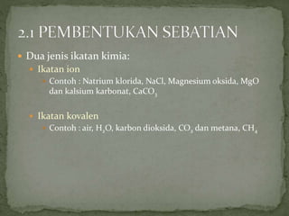  Dua jenis ikatan kimia:
 Ikatan ion
 Contoh : Natrium klorida, NaCl, Magnesium oksida, MgO
dan kalsium karbonat, CaCO3
 Ikatan kovalen
 Contoh : air, H2O, karbon dioksida, CO2 dan metana, CH4
 
