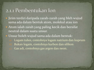  Jirim terdiri daripada zarah-zarah yang bleh wujud
sama ada dalam bentuk atom, molekul atau ion
 Atom ialah zarah yang paling kecik dan bersifat
neutral dalam suatu unsur.
 Unsur boleh wujud sama ada dalam bentuk:
a) Logam tulen, contohnya logam natrium dan kuprum
b) Bukan logam, contohnya karbon dan silikon
c) Gas adi, contohnya gas argon dan neon.
 