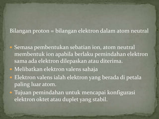 Bilangan proton = bilangan elektron dalam atom neutral
 Semasa pembentukan sebatian ion, atom neutral
membentuk ion apabila berlaku pemindahan elektron
sama ada elektron dilepaskan atau diterima.
 Melibatkan elektron valens sahaja
 Elektron valens ialah elektron yang berada di petala
paling luar atom.
 Tujuan pemindahan untuk mencapai konfigurasi
elektron oktet atau duplet yang stabil.
 