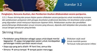 Standar 3.2
Pengkajian, Rencana Asuhan, dan Pemberian Asuhan dilaksanakan secara paripurna.
3.2.1. Proses skrining dan proses Kajian pasien dilakukan secara paripurna untuk mendukung rencana
dan pelaksanaan pelayanan oleh petugas kesehatan profesional dan/atau tim kesehatan antar profesi
yang digunakan untuk menyusun keputusan layanan klinis. Pelaksanaan asuhan dan pendidikan
pasien/keluarga dilaksanakan sesuai rencana yang disusun, dipandu oleh kebijakan dan prosedur, dan
sesuai dengan peraturan yang berlaku
Dilakukan sejak awal
Untuk memilah pasien
Termasuk risiko penularan infeksi
 