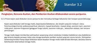 Standar 3.2
Pengkajian, Rencana Asuhan, dan Pemberian Asuhan dilaksanakan secara paripurna.
3.2.1 Proses kajian awal dilakukan secara paripurna dan mencakup berbagai kebutuhan dan harapan pasien/keluarga.
Kajian awal dilakukan oleh tenaga medis, keperawatan/kebidanan, dan disiplin yang lain meliputi: status
fisis/neurologis/mental, psikososiospiritual, ekonomi, riwayat kesehatan, riwayat alergi, asesmen nyeri, asesmen
risiko jatuh, asesmen fungsional (gangguan fungsi tubuh), asesmen risiko gizi, , kebutuhan edukasi, dan rencana
pemulangan.
Tenaga medis dapat memberikan pelimpahan wewenang untuk melakukan tindakan kedokteran atau kedokteran
gigi tertentu kepada perawat, bidan atau tenaga kesehatan pemberi asuhan yang lain secara tertulis. Pelimpahan
wewenang tersebut hanya dapat dilakukan dalam keadaan tenaga medis tidak berada ditempat, dan/atau karena
keterbasatan ketersediaan tenaga medis.
 