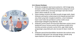 3.2.1 Elemen Penilaian:
1. Dilakukan pengkajian awal secara paripurna oleh tenaga yang
kompeten untuk mengidentifikasi kebutuhan pelayanan sesuai
panduan praktik klinis, termasuk penangan nyeri dan dicatat
dalam rekam medik (R, D, O, W)
2. Dalam keadaan tertentu jika tidak tersedia tenaga medis, dapat
dilakukan pelimpahan wewenang tertulis kepada perawat dan/
atau bidan yang telah mengikuti pelatihan, untuk melakukan
kajian awal medis dan pemberian asuhan medis sesuai
kewenangan delegatif yang diberikan. (R,D)
3. Dilakukan asuhan pasien termasuk jika diperlukan asuhan secara
kolaboratif sesuai rencana asuhan dan panduan praktik klinis
dan/atau prosedur-prosedur asuhan klinis, agar tidak terjadi
pengulangan yang tidak perlu dan tercatat di rekam medis. (D,
W)
4. Dilakukan penyuluhan/pendidikan kesehatan dan evaluasi serta
tindaklanjut bagi pasien dan keluarga dengan metode yang
dapat dipahami oleh pasien dan keluarga. (D,O)
 