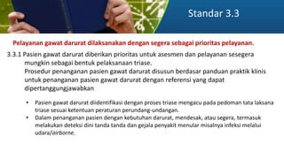 Standar 3.3
Pelayanan gawat darurat dilaksanakan dengan segera sebagai prioritas pelayanan.
3.3.1 Pasien gawat darurat diberikan prioritas untuk asesmen dan pelayanan sesegera
mungkin sebagai bentuk pelaksanaan triase.
Prosedur penanganan pasien gawat darurat disusun berdasar panduan praktik klinis
untuk penanganan pasien gawat darurat dengan referensi yang dapat
dipertanggungjawabkan
• Pasien gawat darurat diidentifikasi dengan proses triase mengacu pada pedoman tata laksana
triase sesuai ketentuan peraturan perundang-undangan.
• Dalam penanganan pasien dengan kebutuhan darurat, mendesak, atau segera, termasuk
melakukan deteksi dini tanda tanda dan gejala penyakit menular misalnya infeksi melalui
udara/airborne.
 