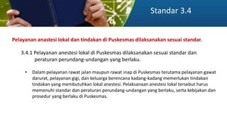 Standar 3.4
Pelayanan anastesi lokal dan tindakan di Puskesmas dilaksanakan sesuai standar.
3.4.1 Pelayanan anestesi lokal di Puskesmas dilaksanakan sesuai standar dan
peraturan perundang-undangan yang berlaku.
• Dalam pelayanan rawat jalan maupun rawat inap di Puskesmas terutama pelayanan gawat
darurat, pelayanan gigi, dan keluarga berencana kadang-kadang memerlukan tindakan
tindakan yang membutuhkan lokal anestesi. Pelaksanaan anestesi lokal tersebut harus
memenuhi standar dan peraturan perundang-undangan yang berlaku, serta kebijakan dan
prosedur yang berlaku di Puskesmas.
 