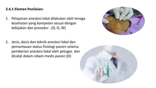 3.4.1 Elemen Penilaian:
1. Pelayanan anestesi lokal dilakukan oleh tenaga
kesehatan yang kompeten sesuai dengan
kebijakan dan prosedur . (D, O, W)
2. Jenis, dosis dan teknik anestesi lokal dan
pemantauan status fisiologi pasien selama
pemberian anestesi lokal oleh petugas dan
dicatat dalam rekam medis pasien (D)
 
