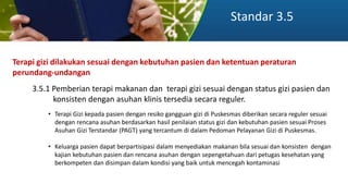 Standar 3.5
Terapi gizi dilakukan sesuai dengan kebutuhan pasien dan ketentuan peraturan
perundang-undangan
3.5.1 Pemberian terapi makanan dan terapi gizi sesuai dengan status gizi pasien dan
konsisten dengan asuhan klinis tersedia secara reguler.
• Terapi Gizi kepada pasien dengan resiko gangguan gizi di Puskesmas diberikan secara reguler sesuai
dengan rencana asuhan berdasarkan hasil penilaian status gizi dan kebutuhan pasien sesuai Proses
Asuhan Gizi Terstandar (PAGT) yang tercantum di dalam Pedoman Pelayanan Gizi di Puskesmas.
• Keluarga pasien dapat berpartisipasi dalam menyediakan makanan bila sesuai dan konsisten dengan
kajian kebutuhan pasien dan rencana asuhan dengan sepengetahuan dari petugas kesehatan yang
berkompeten dan disimpan dalam kondisi yang baik untuk mencegah kontaminasi
 