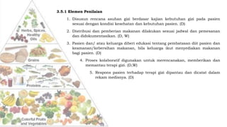 3.5.1 Elemen Penilaian
1. Disusun rencana asuhan gizi berdasar kajian kebutuhan gizi pada pasien
sesuai dengan kondisi kesehatan dan kebutuhan pasien. (D)
2. Distribusi dan pemberian makanan dilakukan sesuai jadwal dan pemesanan
dan didokumentasikan. (D, W)
3. Pasien dan/ atau keluarga diberi edukasi tentang pembatasan diit pasien dan
keamanan/kebersihan makanan, bila keluarga ikut menyediakan makanan
bagi pasien. (D)
4. Proses kolaboratif digunakan untuk merencanakan, memberikan dan
memantau terapi gizi. (D,W)
5. Respons pasien terhadap terapi gizi dipantau dan dicatat dalam
rekam medisnya. (D)
 