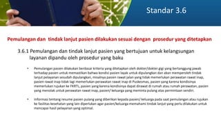 Standar 3.6
Pemulangan dan tindak lanjut pasien dilakukan sesuai dengan prosedur yang ditetapkan
3.6.1 Pemulangan dan tindak lanjut pasien yang bertujuan untuk kelangsungan
layanan dipandu oleh prosedur yang baku
• Pemulangan pasien dilakukan berdasar kriteria yang ditetapkan oleh dokter/dokter gigi yang bertanggung jawab
terhadap pasien untuk memastikan bahwa kondisi pasien layak untuk dipulangkan dan akan memperoleh tindak
lanjut pelayanan sesudah dipulangkan, misalnya pasien rawat jalan yang tidak memerlukan perawatan rawat inap,
pasien rawat inap tidak lagi memerlukan perawatan rawat inap di Puskesmas, pasien yang karena kondisinya
memerlukan rujukan ke FKRTL, pasien yang karena kondisinya dapat dirawat di rumah atau rumah perawatan, pasien
yang menolak untuk perawatan rawat inap, pasien/ keluarga yang meminta pulang atas permintaan sendiri.
• Informasi tentang resume pasien pulang yang diberikan kepada pasien/ keluarga pada saat pemulangan atau rujukan
ke fasilitas kesehatan yang lain diperlukan agar pasien/keluarga memahami tindak lanjut yang perlu dilakukan untuk
mencapai hasil pelayanan yang optimal.
 