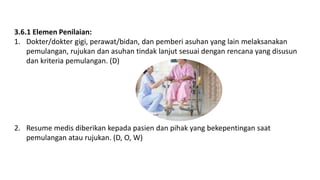 3.6.1 Elemen Penilaian:
1. Dokter/dokter gigi, perawat/bidan, dan pemberi asuhan yang lain melaksanakan
pemulangan, rujukan dan asuhan tindak lanjut sesuai dengan rencana yang disusun
dan kriteria pemulangan. (D)
2. Resume medis diberikan kepada pasien dan pihak yang bekepentingan saat
pemulangan atau rujukan. (D, O, W)
 