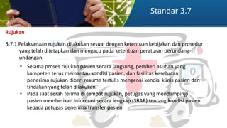 Standar 3.7
Rujukan
3.7.1 Pelaksanaan rujukan dilakukan sesuai dengan ketentuan kebijakan dan prosedur
yang telah ditetapkan dan mengacu pada ketentuan peraturan perundang-
undangan.
• Selama proses rujukan pasien secara langsung, pemberi asuhan yang
kompeten terus memantau kondisi pasien, dan fasilitas kesehatan
penerima rujukan diberi resume tertulis mengenai kondisi klinis pasien dan
tindakan yang telah dilakukan.
• Pada saat serah terima di tempat rujukan, petugas yang mendampingi
pasien memberikan informasi secara lengkap (SBAR) tentang kondisi pasien
kepada petugas penerima transfer pasien.
 