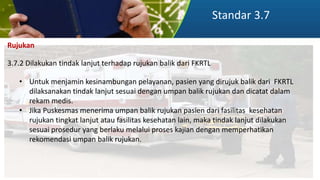 Standar 3.7
Rujukan
3.7.2 Dilakukan tindak lanjut terhadap rujukan balik dari FKRTL
• Untuk menjamin kesinambungan pelayanan, pasien yang dirujuk balik dari FKRTL
dilaksanakan tindak lanjut sesuai dengan umpan balik rujukan dan dicatat dalam
rekam medis.
• Jika Puskesmas menerima umpan balik rujukan pasien dari fasilitas kesehatan
rujukan tingkat lanjut atau fasilitas kesehatan lain, maka tindak lanjut dilakukan
sesuai prosedur yang berlaku melalui proses kajian dengan memperhatikan
rekomendasi umpan balik rujukan.
 