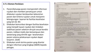 3.7.1 Elemen Penilaian:
1. Pasien/keluarga pasien memperoleh informasi
rujukan dan memberi persetujuan untuk
dilakukan rujukan berdasarkan kebutuhan
pasien dan kriteria rujukan untuk menjamin
kelangsungan layanan ke fasilitas kesehatan
yang lain (D, W)
2. Dilakukan komunikasi dengan fasilitas kesehatan
yang menjadi tujuan rujukan dan tindakan
stabilisasi pasien sebelum dirujuk sesuai kondisi
pasien, indikasi medis dan kemampuan dan
wewenang yang dimiliki agar keselamatan
pasien selama pelaksanaan rujukan dapat
terjamin. (D,W)
3. Dilakukan serah terima pasien yang disertai
dengan informasi yang lengkap (SBAR) kepada
petugas.
 