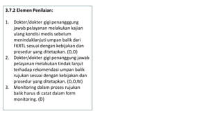 3.7.2 Elemen Penilaian:
1. Dokter/dokter gigi penangggung
jawab pelayanan melakukan kajian
ulang kondisi medis sebelum
menindaklanjuti umpan balik dari
FKRTL sesuai dengan kebijakan dan
prosedur yang ditetapkan. (D,O)
2. Dokter/dokter gigi penanggung jawab
pelayanan melakukan tindak lanjut
terhadap rekomendasi umpan balik
rujukan sesuai dengan kebijakan dan
prosedur yang ditetapkan. (D,O,W)
3. Monitoring dalam proses rujukan
balik harus di catat dalam form
monitoring. (D)
 
