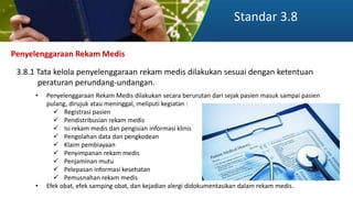 Standar 3.8
Penyelenggaraan Rekam Medis
3.8.1 Tata kelola penyelenggaraan rekam medis dilakukan sesuai dengan ketentuan
peraturan perundang-undangan.
• Penyelenggaraan Rekam Medis dilakukan secara berurutan dari sejak pasien masuk sampai pasien
pulang, dirujuk atau meninggal, meliputi kegiatan :
 Registrasi pasien
 Pendistribusian rekam medis
 Isi rekam medis dan pengisian informasi klinis
 Pengolahan data dan pengkodean
 Klaim pembiayaan
 Penyimpanan rekam medis
 Penjaminan mutu
 Pelepasan informasi kesehatan
 Pemusnahan rekam medis
• Efek obat, efek samping obat, dan kejadian alergi didokumentasikan dalam rekam medis.
 