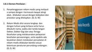 3.8.1 Elemen Penilaian :
1. Penyelenggaraan rekam medis yang meliputi
a sampai dengan i termasuk riwayat alergi
obat, dilakukan sesuai dengan kebijakan dan
prosedur yang ditetapkan. (D, O, W)
2. Rekam Medis diisi secara lengkap dan
dengan tulisan yang terbaca serta harus
dibubuhi nama, waktu dan tanda tangan
Dokter, Dokter Gigi dan atau Tenaga
Kesehatan yang melaksanakan pelayanan
kesehatan perseorangan, serta apabila ada
kesalahan dalam melakukan pencatatan di
rekam medis dilakukan koreksi sesuai
ketentuan peraturan perundang-undangan.
(D, O, W)
 