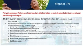 Standar 3.9
Penyelenggaraan Pelayanan laboratorium dilaksanakan sesuai dengan ketentuan peraturan
perundang-undangan.
3.9.1 Pelayanan laboratorium dikelola sesuai dengan kebijakan dan prosedur yang
ditetapkan.
• Regulasi pelayanan laboratorium perlu disusun sebagai acuan, yang meliputi kebijakan dan pedoman, serta prosedur-prosedur
pelayanan laboratorium yang mengatur tentang:
a. jenis-jenis pelayanan laboratorium yang disediakan sesuai dengan kebutuhan masyarakat dan kemampuan Puskesmas
b. waktu penyerahan hasil pemeriksaan laboratorium
c. pemeriksaan laboratorium yang berisiko tinggi
d. proses permintaan pemeriksaan, penerimaan specimen, pengambilan, dan penyimpanan specimen
e. pelayanan pemeriksaan di luar jam kerja pada Puskesmas rawat inap atau puskesmas yang menyediakan pelayanan di luar
jam kerja
f. proses pemeriksaan laboratorium
g. kesehatan dan keselamatan kerja dalam pelayanan laboratorium
h. penggunaan alat pelindung diri
i. pengelolaan reagen
 