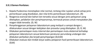 3.9.1 Elemen Penilaian:
1. Kepala Puskesmas menetapkan nilai normal, rentang nilai rujukan untuk setiap jenis
pemeriksaan yang disediakan, dan nilai kritis pemeriksaan laboratorium. (R)
2. Reagensia esensial dan bahan lain tersedia sesuai dengan jenis pelayanan yang
ditetapkan, pelabelan dan penyimpanannya, termasuk proses untuk menyatakan jika
reagen tidak tersedia. (D, W)
3. Penyelenggaraan pelayanan laboratorium yang meliputi a sampai dengan i,
dilaksanakan sesuai dengan kebijakan dan prosedur yang ditetapkan. (D, O, W)
4. Dilakukan pemantapan mutu internal dan pemantapan mutu eksternal terhadap
pelayanan laboratorium sesuai ketentuan peraturan perundang-undangan dan
dilakukan perbaikan jika terjadi penyimpangan (D,O,W)
5. Dilakukan evaluasi dan tindak lanjut waktu pelaporan hasil pemeriksaan laboratorium.
(D,W)
 