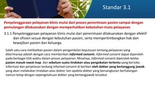 Standar 3.1
Penyelenggaraan pelayanan klinis mulai dari proses penerimaan pasien sampai dengan
pemulangan dilaksanakan dengan memperhatikan kebutuhan mutu pelayanan.
3.1.1 Penyelenggaraan pelayanan klinis mulai dari penerimaan dilaksanakan dengan efektif
dan efisien sesuai dengan kebutuhan pasien, serta mempertimbangkan hak dan
kewajiban pasien dan keluarga.
Salah satu cara melibatkan pasien dalam pengambilan keputusan tentang pelayanan yang
diterimanya adalah dengan cara memberikan informed consent. lnformed consent dapat diperoleh
pada berbagai titik waktu dalam proses pelayanan. Misalnya, informed consent diperoleh ketika
pasien masuk rawat inap dan sebelum suatu tindakan atau pengobatan tertentu yang berisiko.
Informasi dan penjelasan tentang infomed consent di berikan oleh dokter yang bertanggung jawab
yang akan melakukan tindakan atau dokter lain apabila dokter yang bersangkutan berhalangan
namun tetap dengan sepengetahuan dokter yang bertangjawab tersebut
 
