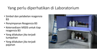 Yang perlu diperhatikan di Laboratorium
• Simbol dan pelabelan reagensia
B3
• Penyimpanan Reagensia B3
• Ketersediaan MSDS untuk tiap
reagensia B3
• Yang dilakukan jika terjadi
tumpahan
• Yang dilakukan jika terjadi
pajanan
 