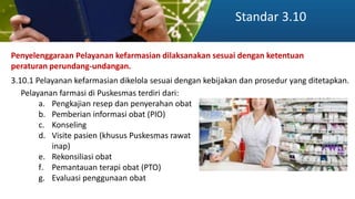 Standar 3.10
Penyelenggaraan Pelayanan kefarmasian dilaksanakan sesuai dengan ketentuan
peraturan perundang-undangan.
3.10.1 Pelayanan kefarmasian dikelola sesuai dengan kebijakan dan prosedur yang ditetapkan.
Pelayanan farmasi di Puskesmas terdiri dari:
a. Pengkajian resep dan penyerahan obat
b. Pemberian informasi obat (PIO)
c. Konseling
d. Visite pasien (khusus Puskesmas rawat
inap)
e. Rekonsiliasi obat
f. Pemantauan terapi obat (PTO)
g. Evaluasi penggunaan obat
 