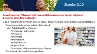 Standar 3.10
Penyelenggaraan Pelayanan kefarmasian dilaksanakan sesuai dengan ketentuan
peraturan perundang-undangan.
3.10.1 Pelayanan kefarmasian dikelola sesuai dengan kebijakan dan prosedur yang ditetapkan.
Pengelolaan sediaan farmasi dan Bahan Medis
Habis Pakai (BMHP) terdiri dari:
Perencanaan kebutuhan
Permintaan
Penerimaan
Penyimpanan
Pendistribusian
Pengendalian
Pencatatan, pelaporan dan pengarsiapan
Pemantauan dan evaluasi pengelolaan
 