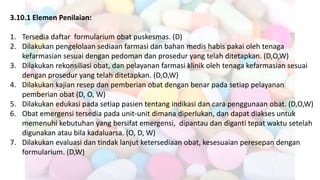 3.10.1 Elemen Penilaian:
1. Tersedia daftar formularium obat puskesmas. (D)
2. Dilakukan pengelolaan sediaan farmasi dan bahan medis habis pakai oleh tenaga
kefarmasian sesuai dengan pedoman dan prosedur yang telah ditetapkan. (D,O,W)
3. Dilakukan rekonsiliasi obat, dan pelayanan farmasi klinik oleh tenaga kefarmasian sesuai
dengan prosedur yang telah ditetapkan. (D,O,W)
4. Dilakukan kajian resep dan pemberian obat dengan benar pada setiap pelayanan
pemberian obat (D, O, W)
5. Dilakukan edukasi pada setiap pasien tentang indikasi dan cara penggunaan obat. (D,O,W)
6. Obat emergensi tersedia pada unit-unit dimana diperlukan, dan dapat diakses untuk
memenuhi kebutuhan yang bersifat emergensi, dipantau dan diganti tepat waktu setelah
digunakan atau bila kadaluarsa. (O, D, W)
7. Dilakukan evaluasi dan tindak lanjut ketersediaan obat, kesesuaian peresepan dengan
formularium. (D,W)
 