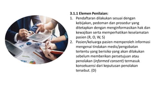 3.1.1 Elemen Penilaian:
1. Pendaftaran dilakukan sesuai dengan
kebijakan, pedoman dan prosedur yang
ditetapkan dengan menginformasikan hak dan
kewajiban serta memperhatikan keselamatan
pasien (R, O, W, S)
2. Pasien/keluarga pasien memperoleh informasi
mengenai tindakan medis/pengobatan
tertentu yang berisiko yang akan dilakukan
sebelum memberikan persetujuan atau
penolakan (informed consent) termasuk
konsekuensi dari keputusan penolakan
tersebut. (D)
 
