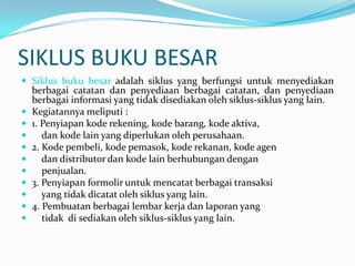 SIKLUS BUKU BESAR
 Siklus buku besar adalah siklus yang berfungsi untuk menyediakan
    berbagai catatan dan penyediaan berbagai catatan, dan penyediaan
    berbagai informasi yang tidak disediakan oleh siklus-siklus yang lain.
   Kegiatannya meliputi :
   1. Penyiapan kode rekening, kode barang, kode aktiva,
      dan kode lain yang diperlukan oleh perusahaan.
   2. Kode pembeli, kode pemasok, kode rekanan, kode agen
      dan distributor dan kode lain berhubungan dengan
      penjualan.
   3. Penyiapan formolir untuk mencatat berbagai transaksi
      yang tidak dicatat oleh siklus yang lain.
   4. Pembuatan berbagai lembar kerja dan laporan yang
      tidak di sediakan oleh siklus-siklus yang lain.
 