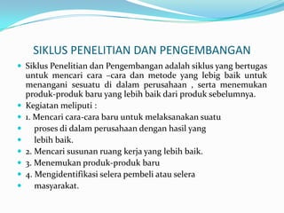 SIKLUS PENELITIAN DAN PENGEMBANGAN
 Siklus Penelitian dan Pengembangan adalah siklus yang bertugas
    untuk mencari cara –cara dan metode yang lebig baik untuk
    menangani sesuatu di dalam perusahaan , serta menemukan
    produk-produk baru yang lebih baik dari produk sebelumnya.
   Kegiatan meliputi :
   1. Mencari cara-cara baru untuk melaksanakan suatu
      proses di dalam perusahaan dengan hasil yang
      lebih baik.
   2. Mencari susunan ruang kerja yang lebih baik.
   3. Menemukan produk-produk baru
   4. Mengidentifikasi selera pembeli atau selera
      masyarakat.
 