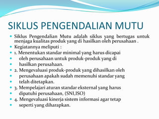 SIKLUS PENGENDALIAN MUTU
 Siklus Pengendalian Mutu adalah siklus yang bertugas untuk
    menjaga kualitas produk yang di hasilkan oleh perusahaan .
   Kegiatannya meliputi :
   1. Menentukan standar minimal yang harus dicapai
      oleh perusahaan untuk produk-produk yang di
      hasilkan perusahaan.
   2. Mengevaluasi produk-produk yang dihasilkan oleh
      perusahaan apakah sudah memenuhi standar yang
      telah ditetapkan.
   3. Mempelajari aturan standar eksternal yang harus
      dipatuhi perusahaan, (SNI,ISO)
   4. Mengevaluasi kinerja sistem informasi agar tetap
      seperti yang diharapkan.
 