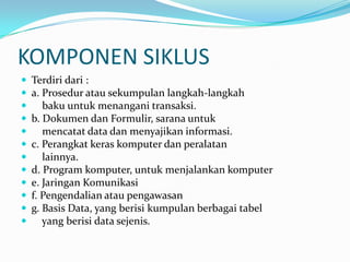 KOMPONEN SIKLUS
   Terdiri dari :
   a. Prosedur atau sekumpulan langkah-langkah
      baku untuk menangani transaksi.
   b. Dokumen dan Formulir, sarana untuk
      mencatat data dan menyajikan informasi.
   c. Perangkat keras komputer dan peralatan
      lainnya.
   d. Program komputer, untuk menjalankan komputer
   e. Jaringan Komunikasi
   f. Pengendalian atau pengawasan
   g. Basis Data, yang berisi kumpulan berbagai tabel
      yang berisi data sejenis.
 
